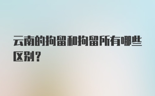 云南的拘留和拘留所有哪些区别？