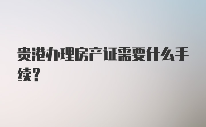 贵港办理房产证需要什么手续？