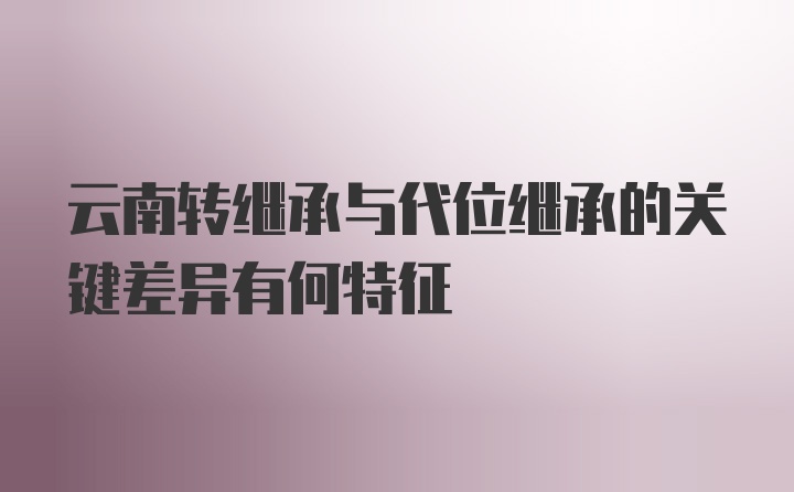 云南转继承与代位继承的关键差异有何特征