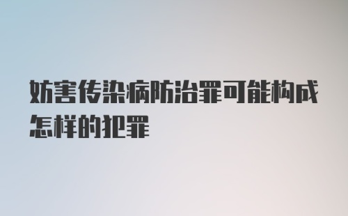 妨害传染病防治罪可能构成怎样的犯罪