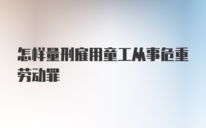 怎样量刑雇用童工从事危重劳动罪