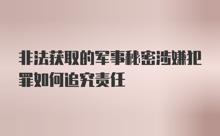 非法获取的军事秘密涉嫌犯罪如何追究责任