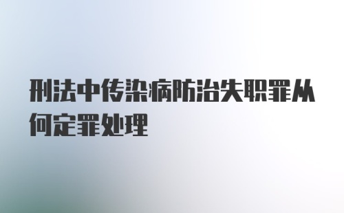 刑法中传染病防治失职罪从何定罪处理