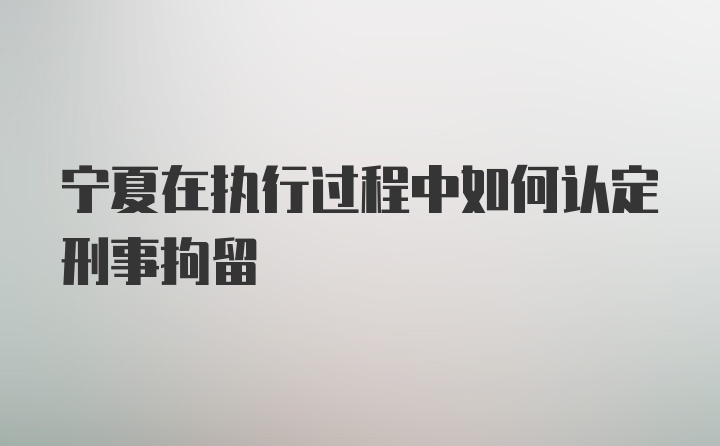 宁夏在执行过程中如何认定刑事拘留