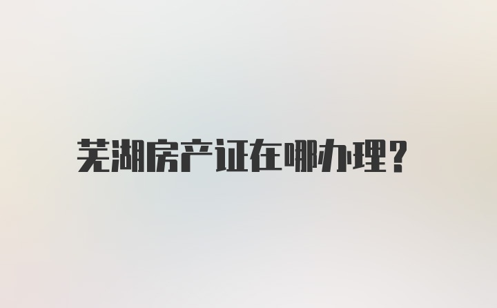 芜湖房产证在哪办理？