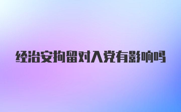 经治安拘留对入党有影响吗