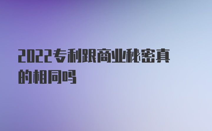 2022专利跟商业秘密真的相同吗