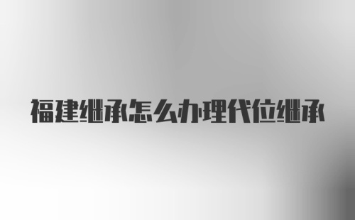 福建继承怎么办理代位继承