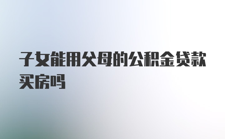 子女能用父母的公积金贷款买房吗