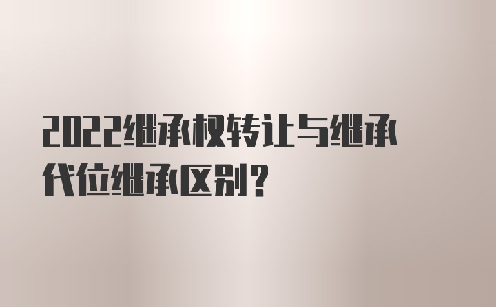 2022继承权转让与继承代位继承区别？