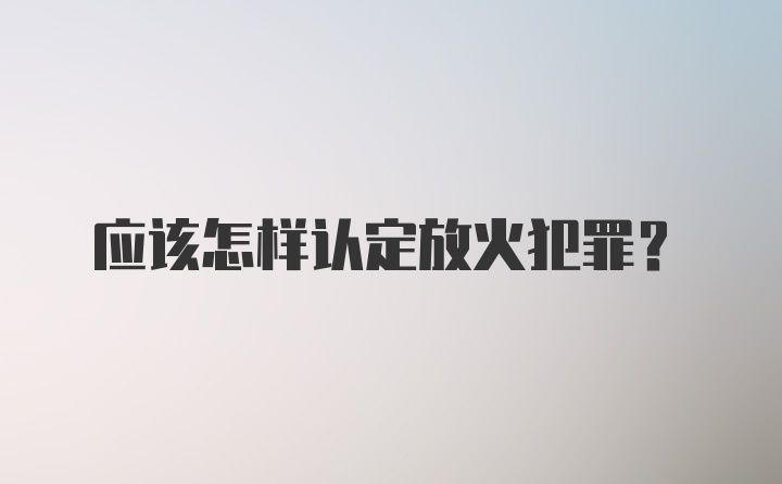 应该怎样认定放火犯罪？