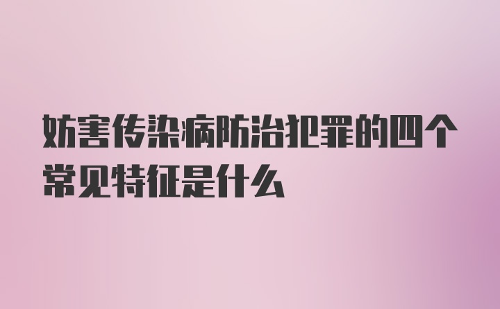 妨害传染病防治犯罪的四个常见特征是什么