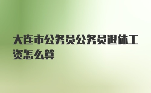 大连市公务员公务员退休工资怎么算