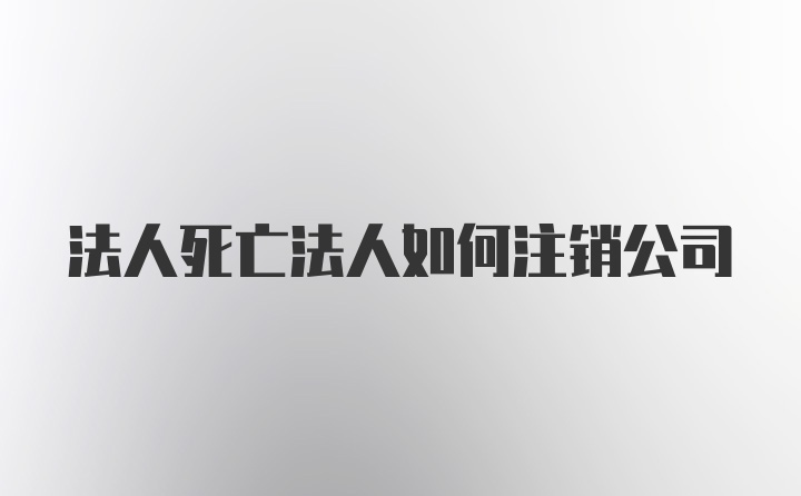 法人死亡法人如何注销公司