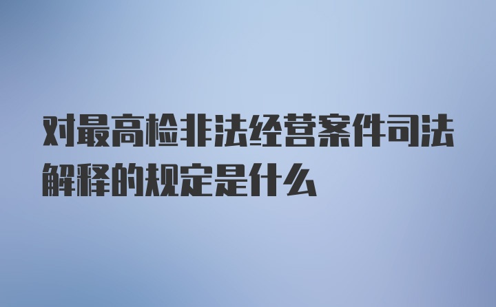 对最高检非法经营案件司法解释的规定是什么