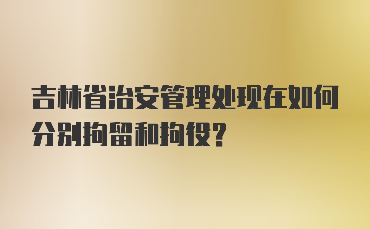 吉林省治安管理处现在如何分别拘留和拘役？