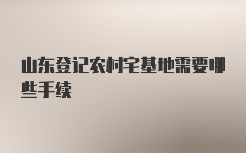 山东登记农村宅基地需要哪些手续