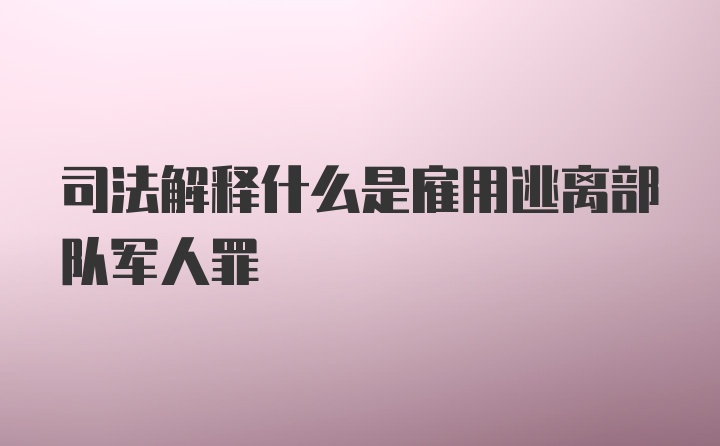 司法解释什么是雇用逃离部队军人罪