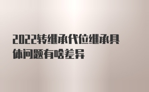 2022转继承代位继承具体问题有啥差异