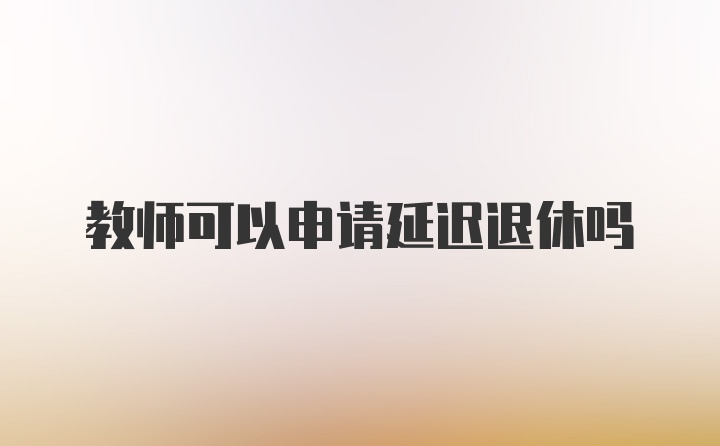 教师可以申请延迟退休吗