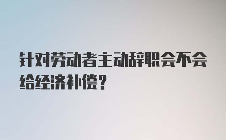 针对劳动者主动辞职会不会给经济补偿？