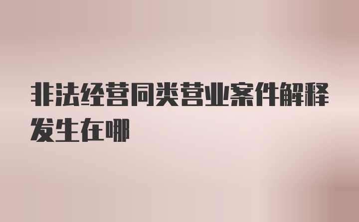 非法经营同类营业案件解释发生在哪