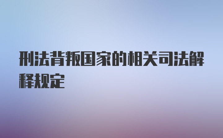 刑法背叛国家的相关司法解释规定