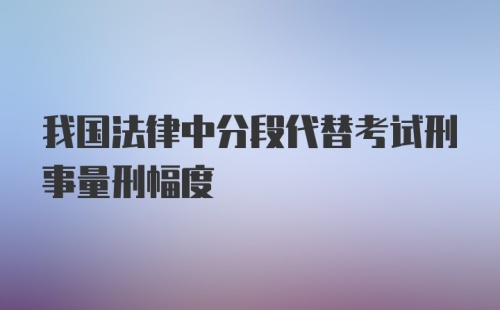 我国法律中分段代替考试刑事量刑幅度