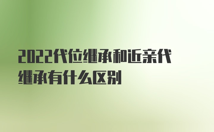 2022代位继承和近亲代继承有什么区别