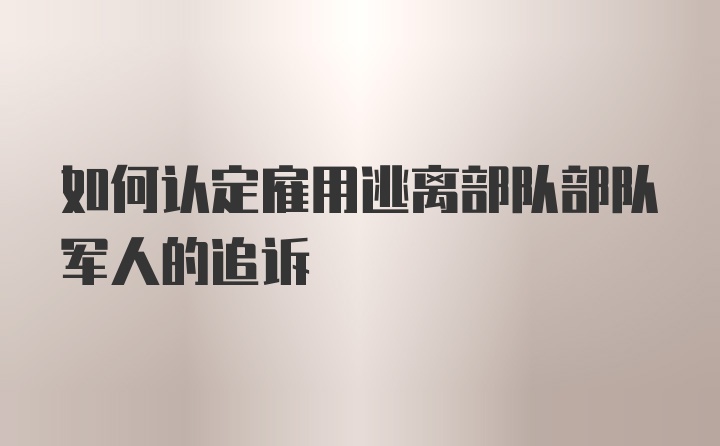 如何认定雇用逃离部队部队军人的追诉