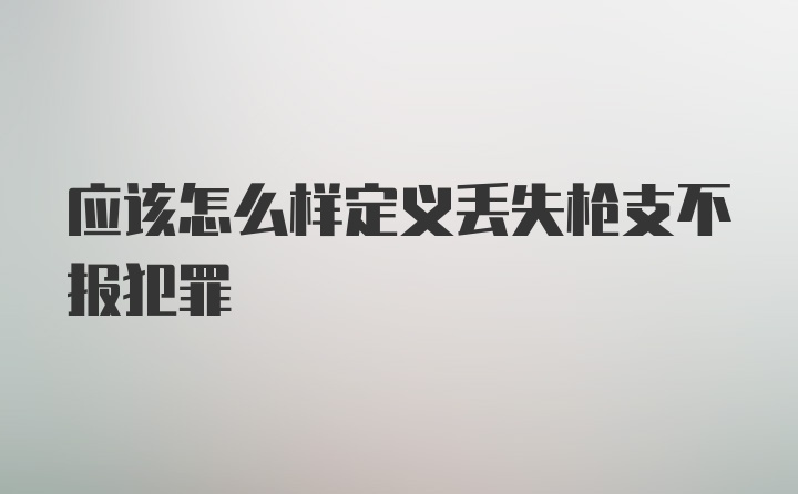 应该怎么样定义丢失枪支不报犯罪