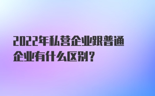 2022年私营企业跟普通企业有什么区别？