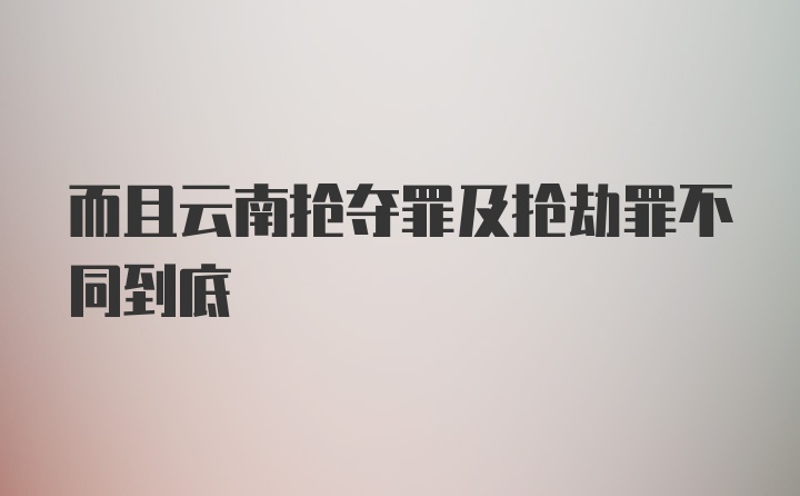 而且云南抢夺罪及抢劫罪不同到底