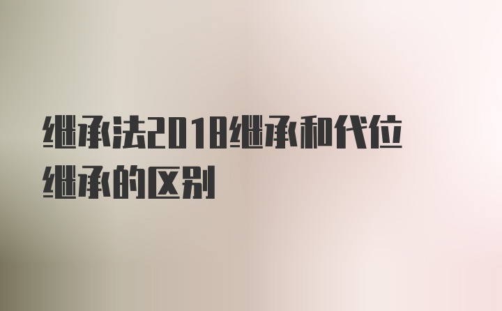 继承法2018继承和代位继承的区别