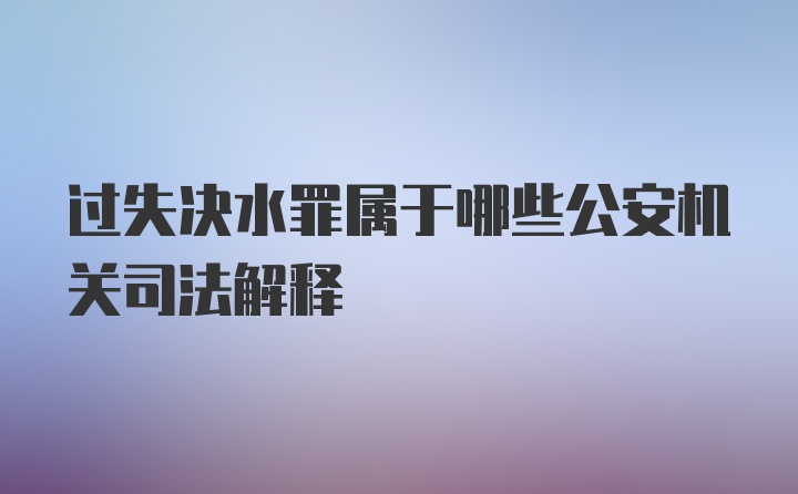 过失决水罪属于哪些公安机关司法解释