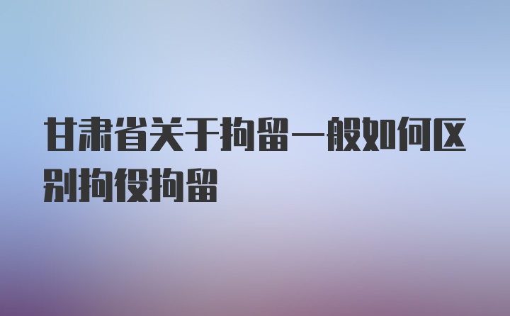 甘肃省关于拘留一般如何区别拘役拘留