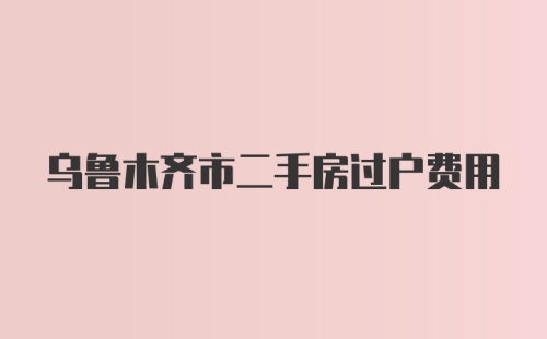 乌鲁木齐市二手房过户费用