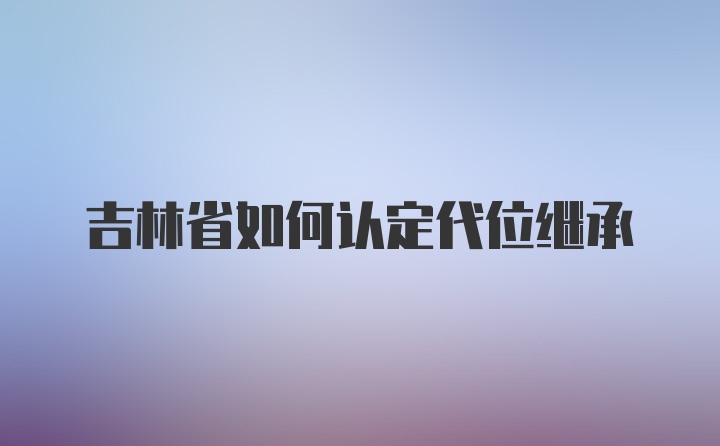 吉林省如何认定代位继承