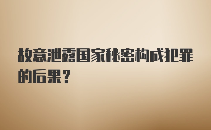 故意泄露国家秘密构成犯罪的后果？