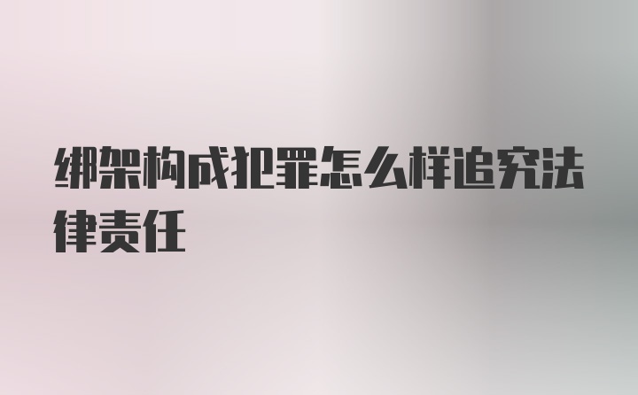 绑架构成犯罪怎么样追究法律责任