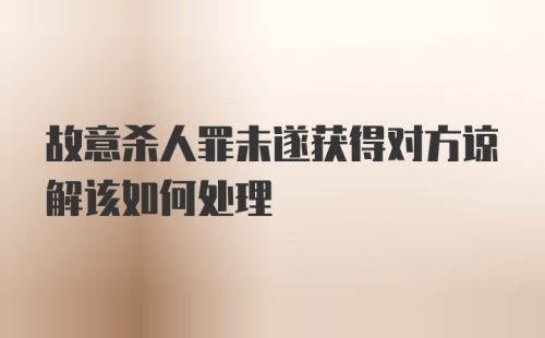 故意杀人罪未遂获得对方谅解该如何处理