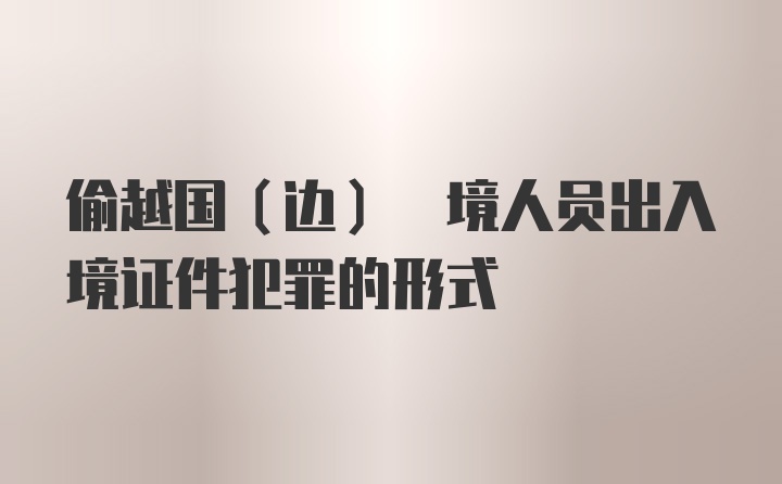 偷越国(边) 境人员出入境证件犯罪的形式