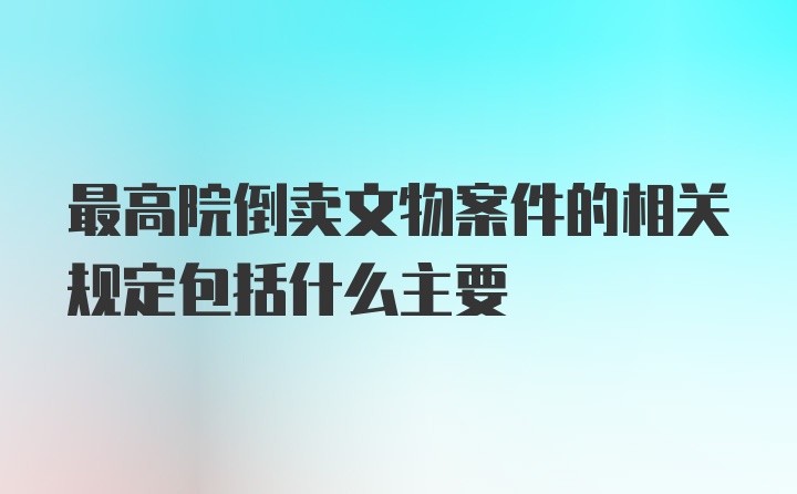 最高院倒卖文物案件的相关规定包括什么主要