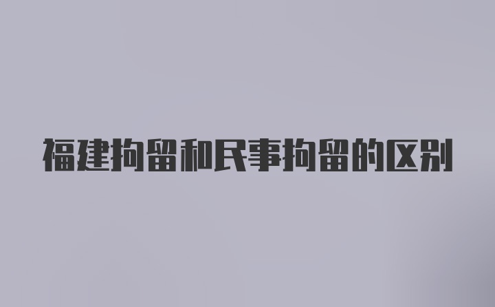 福建拘留和民事拘留的区别