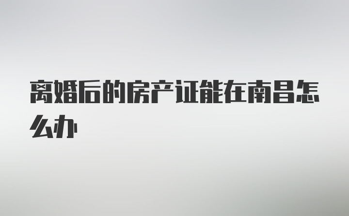 离婚后的房产证能在南昌怎么办