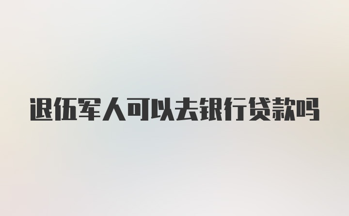 退伍军人可以去银行贷款吗