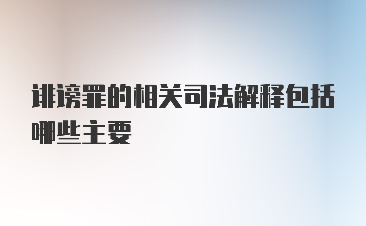 诽谤罪的相关司法解释包括哪些主要