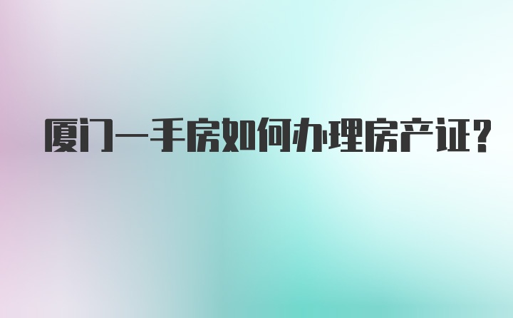 厦门一手房如何办理房产证？