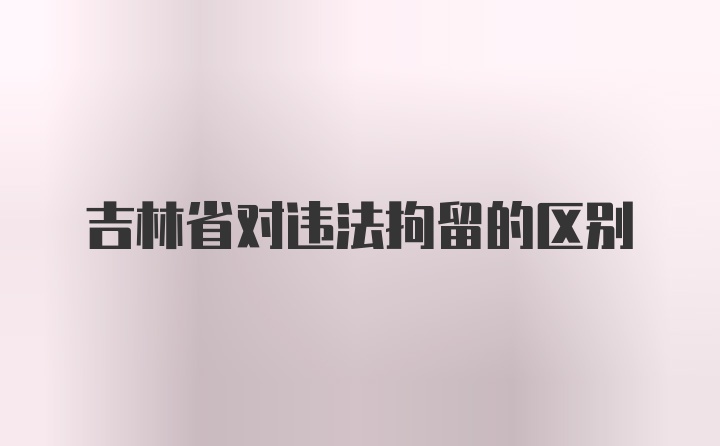 吉林省对违法拘留的区别