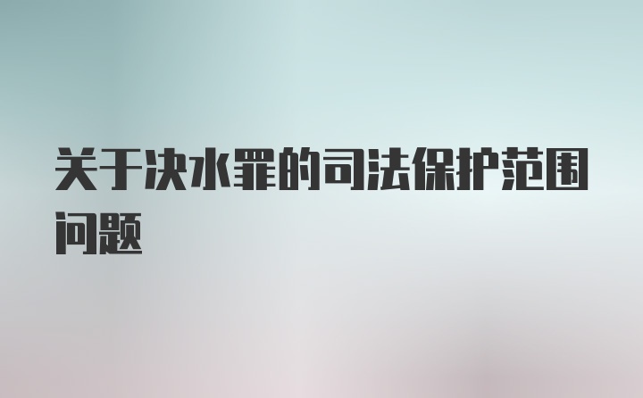 关于决水罪的司法保护范围问题